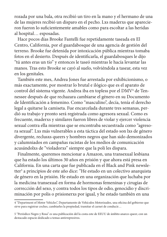 rozada por una bala, otra recibié un tiro en la mano y el hermano de una de las mujeres recibié un disparo en el pecho. Lxs maderxs que aparecie- ron fueron lo suficientemente amables como para escoltar a las heridas al hospital... esposadas.  Hace pocos dias Brooke Fantelli fue repetidamente taseada en El Centro, California, por el guardabosque de una agencia de gestion del terreno. Brooke fue detenida por intoxicacién piblica mientras tomaba fotos en el desierto. Después de identificarla, el guardabosques le dijo “t6 antes eras un tio” y entonces le tased mientras le hacia levantar las manos. Tras esto Brooke se cayd al suelo, volviéndola a tasear, esta vez en los genitales.  ‘También este mes, Andrea Jones fue arrestada por exhibicionismo, o més exactamente, por mostrar lo brutal e ilégico que es el aparato de control del sistema vigente. Andrea iba en topless por el DMV* de Ten- nessee después de que rechazara cambiarse el género en su Documento de Identificacién a femenino. Como “masculino’, decia, tenia el derecho legal a quitarse la camiseta. Fue encarcelada durante tres semanas, per- di6 su trabajo y pronto serd registrada como agresora sexual. Como es frecuente, maderxs y similares fueron libres de violar y ejercer violencia sexual contra ella mientras que se encontraba secuestrada como “agreso- ra sexual’ Lxs mds vulnerables a esta tictica del estado son Ixs de género divergente, reclusxs queers y hombres negros que han sido demonizados y calumniados en campaas racistas de los medios de comunicacién acusandolxs de “violadorxs” siempre que la poli les dispara.  Finalmente, queremos mencionar a Amazon, una transexual lesbiana que ha estado los tltimos 30 afios en prision y que ahora estd presa en California. En una carta que fue publicada en el Black and Pink newsle- tter* a principios de este afio dice: “He estado en un colectivo anarquista de género en la prision. He estado en una organizacion que luchaba por la medicina transexual en forma de hormonas femeninas y cirugias de correccion del sexo, y contra todos los tipos de odio, genocidio y discri- minacién por polis o prisionerxs por igual, y he estado también en una  T Department of Motor Vehices Departamento de Vehiculos Motorizados, una ofcina del gobierno que sirve parsregistra coches, cambisle s propiedad, tramitar l canet e conduci.  5Perdico Nego y Rosa s una publicscion del ucosa este de EEUU de imbito snarco-queer, con un destacado espacio dedicado a temas antirepresivos. 